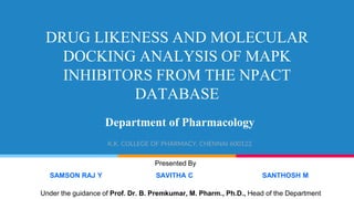 DRUG LIKENESS AND MOLECULAR
DOCKING ANALYSIS OF MAPK
INHIBITORS FROM THE NPACT
DATABASE
Department of Pharmacology
K.K. COLLEGE OF PHARMACY, CHENNAI 600122
Presented By
SAMSON RAJ Y SAVITHA C SANTHOSH M
Under the guidance of Prof. Dr. B. Premkumar, M. Pharm., Ph.D., Head of the Department
 
