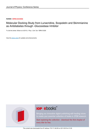 Journal of Physics: Conference Series
PAPER • OPEN ACCESS
Molecular Docking Study from Lunacridine, Scopoletin and Skimmianine
as Antidiabetes through -Glucosidase Inhibitor
To cite this article: Adriani et al 2019 J. Phys.: Conf. Ser. 1374 012026
View the article online for updates and enhancements.
This content was downloaded from IP address 178.171.38.254 on 22/11/2019 at 13:35
 