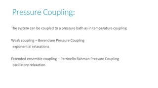 Pressure Coupling:
The system can be coupled to a pressure bath as in temperature coupling
Weak coupling – Berendsen Pressure Coupling
exponential relaxations
Extended ensemble coupling – Parrinello Rahman Pressure Coupling
oscillatory relaxation
 