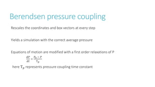 Berendsen pressure coupling
Rescales the coordinates and box vectors at every step
Yields a simulation with the correct average pressure
Equations of motion are modified with a first order relaxations of P
𝑑𝑃
𝑑𝑡
=
𝑃0 − 𝑃
Ƭ 𝑝
here Ƭ 𝑝 represents pressure coupling time constant
 