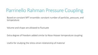 Parrinello Rahman Pressure Coupling
Based on constant NPT ensemble: constant number of particles, pressure, and
temperature
Volume and shape are allowed to fluctuate
Extra degree of freedom added similar to Nose Hoover temperature coupling
Useful for studying the stress strain relationship of material
 