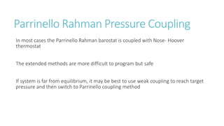 Parrinello Rahman Pressure Coupling
In most cases the Parrinello Rahman barostat is coupled with Nose- Hoover
thermostat
The extended methods are more difficult to program but safe
If system is far from equilibrium, it may be best to use weak coupling to reach target
pressure and then switch to Parrinello coupling method
 