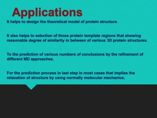 Applications
It helps to design the theoretical model of protein structure.
It also helps to selection of those protein template regions that showing
reasonable degree of similarity in between of various 3D protein structures.
To the prediction of various numbers of conclusions by the refinement of
different MD approaches.
For the prediction process in last step in most cases that implies the
relaxation of structure by using normally molecular mechanics.
 
