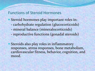 Functions of Steroid Hormones
 Steroid hormones play important roles in:
- carbohydrate regulation (glucocorticoids)
- mineral balance (mineralocorticoids)
- reproductive functions (gonadal steroids)
 Steroids also play roles in inflammatory
responses, stress responses, bone metabolism,
cardiovascular fitness, behavior, cognition, and
mood.
 