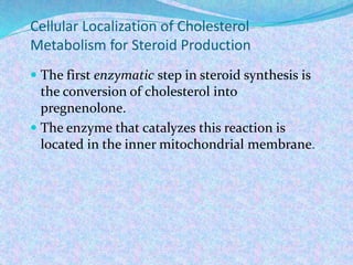 Cellular Localization of Cholesterol
Metabolism for Steroid Production
 The first enzymatic step in steroid synthesis is
the conversion of cholesterol into
pregnenolone.
 The enzyme that catalyzes this reaction is
located in the inner mitochondrial membrane.
 