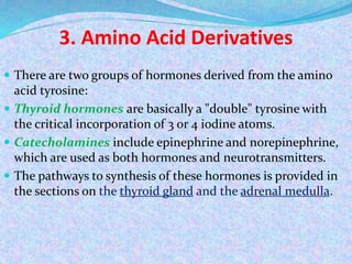 3. Amino Acid Derivatives
 There are two groups of hormones derived from the amino
acid tyrosine:
 Thyroid hormones are basically a "double" tyrosine with
the critical incorporation of 3 or 4 iodine atoms.
 Catecholamines include epinephrine and norepinephrine,
which are used as both hormones and neurotransmitters.
 The pathways to synthesis of these hormones is provided in
the sections on the thyroid gland and the adrenal medulla.
 