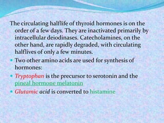 The circulating halflife of thyroid hormones is on the
order of a few days. They are inactivated primarily by
intracellular deiodinases. Catecholamines, on the
other hand, are rapidly degraded, with circulating
halflives of only a few minutes.
 Two other amino acids are used for synthesis of
hormones:
 Tryptophan is the precursor to serotonin and the
pineal hormone melatonin
 Glutamic acid is converted to histamine
 