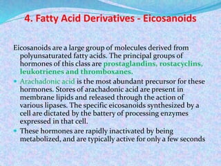 4. Fatty Acid Derivatives - Eicosanoids
Eicosanoids are a large group of molecules derived from
polyunsaturated fatty acids. The principal groups of
hormones of this class are prostaglandins, rostacyclins,
leukotrienes and thromboxanes.
 Arachadonic acid is the most abundant precursor for these
hormones. Stores of arachadonic acid are present in
membrane lipids and released through the action of
various lipases. The specific eicosanoids synthesized by a
cell are dictated by the battery of processing enzymes
expressed in that cell.
 These hormones are rapidly inactivated by being
metabolized, and are typically active for only a few seconds
 