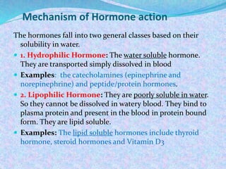 Mechanism of Hormone action
The hormones fall into two general classes based on their
solubility in water.
 1. Hydrophilic Hormone: The water soluble hormone.
They are transported simply dissolved in blood
 Examples: the catecholamines (epinephrine and
norepinephrine) and peptide/protein hormones.
 2. Lipophilic Hormone: They are poorly soluble in water.
So they cannot be dissolved in watery blood. They bind to
plasma protein and present in the blood in protein bound
form. They are lipid soluble.
 Examples: The lipid soluble hormones include thyroid
hormone, steroid hormones and Vitamin D3
 