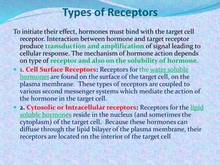Types of Receptors
To initiate their effect, hormones must bind with the target cell
receptor. Interaction between hormone and target receptor
produce transduction and amplification of signal leading to
cellular response. The mechanism of hormone action depends
on type of receptor and also on the solubility of hormone.
 1. Cell Surface Receptors: Receptors for the water soluble
hormones are found on the surface of the target cell, on the
plasma membrane. These types of receptors are coupled to
various second messenger systems which mediate the action of
the hormone in the target cell.
 2. Cytosolic or Intracellular receptors: Receptors for the lipid
soluble hormones reside in the nucleus (and sometimes the
cytoplasm) of the target cell. Because these hormones can
diffuse through the lipid bilayer of the plasma membrane, their
receptors are located on the interior of the target cell
 