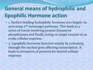General means of hydrophilic and
lipophilic Hormone action
 1. Surface binding hydrophilic hormone acts largely via
activating 2nd messenger pathways. This leads to a
series of events involving protein kinases/or
phosphatases and finally acting on target enzyme so as
evoke cellular response.
 2. Lipophilic hormone function mainly by activating
through the nuclear gene affecting transcription. It
leads to formation of proteins for desired cellular
response.
 