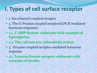 I. Types of cell surface receptor
 1. Ion-channel coupled receptor
 2. The G-Protein coupled receptor(GPCR mediated
hormone response)
 2.1. C-AMP System- elaborate with example of
Epinephrine
 2.2. The calcium ion: calmodulin system
 3. Enzyme coupled receptor mediated hormone
response
 3.1. Tyrosine kinase receptor-elaborate with
example of insulin
 