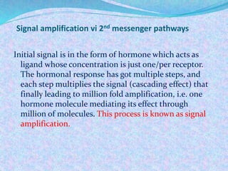 Signal amplification vi 2nd messenger pathways
Initial signal is in the form of hormone which acts as
ligand whose concentration is just one/per receptor.
The hormonal response has got multiple steps, and
each step multiplies the signal (cascading effect) that
finally leading to million fold amplification, i.e. one
hormone molecule mediating its effect through
million of molecules. This process is known as signal
amplification.
 