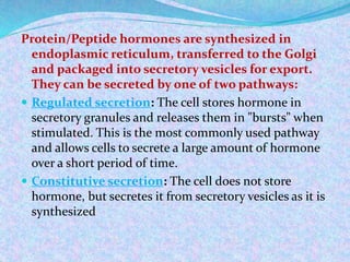 Protein/Peptide hormones are synthesized in
endoplasmic reticulum, transferred to the Golgi
and packaged into secretory vesicles for export.
They can be secreted by one of two pathways:
 Regulated secretion: The cell stores hormone in
secretory granules and releases them in "bursts" when
stimulated. This is the most commonly used pathway
and allows cells to secrete a large amount of hormone
over a short period of time.
 Constitutive secretion: The cell does not store
hormone, but secretes it from secretory vesicles as it is
synthesized
 