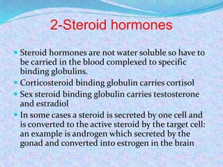 2-Steroid hormones
 Steroid hormones are not water soluble so have to
be carried in the blood complexed to specific
binding globulins.
 Corticosteroid binding globulin carries cortisol
 Sex steroid binding globulin carries testosterone
and estradiol
 In some cases a steroid is secreted by one cell and
is converted to the active steroid by the target cell:
an example is androgen which secreted by the
gonad and converted into estrogen in the brain
 