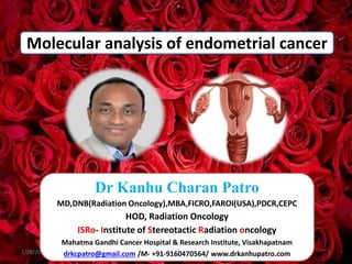 Molecular analysis of endometrial cancer
1/28/2024 1
Dr Kanhu Charan Patro
MD,DNB(Radiation Oncology),MBA,FICRO,FAROI(USA),PDCR,CEPC
HOD, Radiation Oncology
ISRo- Institute of Stereotactic Radiation oncology
Mahatma Gandhi Cancer Hospital & Research Institute, Visakhapatnam
drkcpatro@gmail.com /M- +91-9160470564/ www.drkanhupatro.com
 