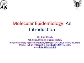 Molecular Epidemiology: An
Introduction
Dr. Bhoj R Singh
Act. Head, Division of Epidemiology
Indian Veterinary Research Institute, Izatnagar-243122, Bareilly, UP, India
Phone: +91-8449033222, e-mail: brs1762@ivri.res.in,
web: http://ivri.nic.in/
 