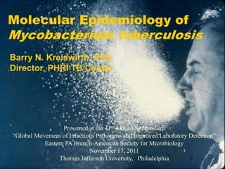 Molecular Epidemiology of
Mycobacterium tuberculosis
Barry N. Kreiswirth, PhD
Director, PHRI TB Center




                  Presented at the 41st Annual Symposium
“Global Movement of Infectious Pathogens and Improved Laboratory Detection”
           Eastern PA Branch-American Society for Microbiology
                            November 17, 2011
                 Thomas Jefferson University, Philadelphia
 