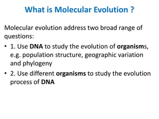 What is Molecular Evolution ?
Molecular evolution address two broad range of
questions:
• 1. Use DNA to study the evolution of organisms,
e.g. population structure, geographic variation
and phylogeny
• 2. Use different organisms to study the evolution
process of DNA
 
