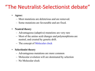 “The Neutralist-Selectionist debate”
• Agree:
– Most mutations are deleterious and are removed.
– Some mutations are favourable and are fixed.
• Neutral theory
– Advantageous (adaptive) mutations are very rare
– Most of the amino acid changes and polymorphisms are
neutral, and created by genetic drift.
– The concept of Molecular clock
• Selectionist theory
– Advantageous mutations are more common
– Molecular evolution will are dominated by selection
– No Molecular clock
 