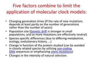 Five factors combine to limit the
application of molecular clock models:
• Changing generation times (If the rate of new mutations
depends at least partly on the number of generations
rather than the number of years)
• Population size (Genetic drift is stronger in small
populations, and so more mutations are effectively neutral)
• Species-specific differences (due to differing metabolism,
ecology, evolutionary history, ...)
• Change in function of the protein studied (can be avoided
in closely related species by utilizing non-coding
DNA sequences or emphasizing silent mutations)
• Changes in the intensity of natural selection.
 
