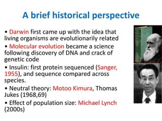 A brief historical perspective
• Darwin first came up with the idea that
living organisms are evolutionarily related
• Molecular evolution became a science
following discovery of DNA and crack of
genetic code
• Insulin: first protein sequenced (Sanger,
1955), and sequence compared across
species.
• Neutral theory: Motoo Kimura, Thomas
Jukes (1968,69)
• Effect of population size: Michael Lynch
(2000s)
 