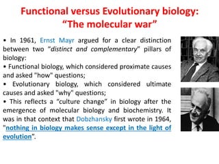 • In 1961, Ernst Mayr argued for a clear distinction
between two “distinct and complementary” pillars of
biology:
• Functional biology, which considered proximate causes
and asked "how" questions;
• Evolutionary biology, which considered ultimate
causes and asked "why" questions;
• This reflects a “culture change” in biology after the
emergence of molecular biology and biochemistry. It
was in that context that Dobzhansky first wrote in 1964,
"nothing in biology makes sense except in the light of
evolution”.
Functional versus Evolutionary biology:
“The molecular war”
 