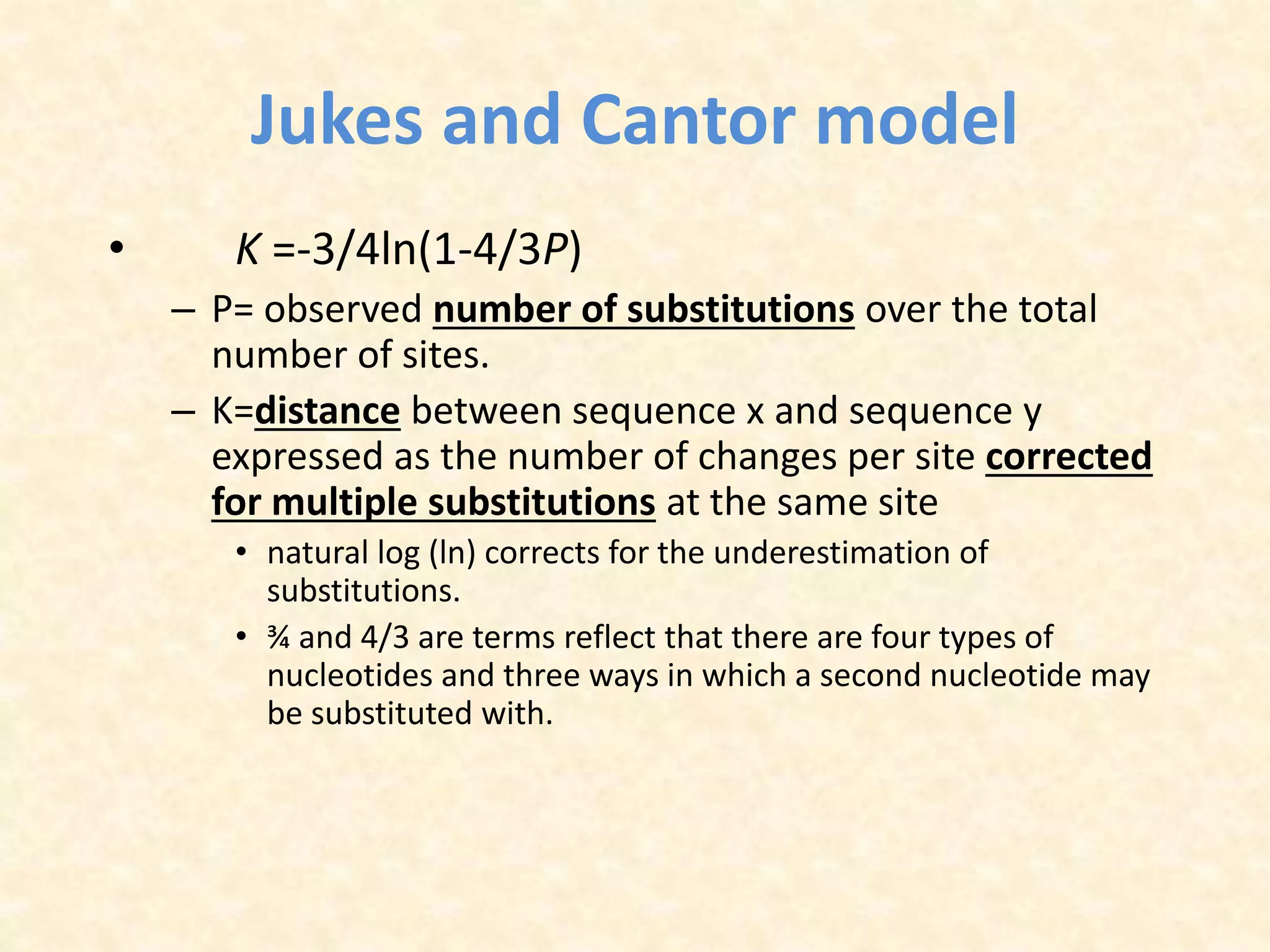 Jukes and Cantor model
• K =-3/4ln(1-4/3P)
– P= observed number of substitutions over the total
number of sites.
– K=distance between sequence x and sequence y
expressed as the number of changes per site corrected
for multiple substitutions at the same site
• natural log (ln) corrects for the underestimation of
substitutions.
• ¾ and 4/3 are terms reflect that there are four types of
nucleotides and three ways in which a second nucleotide may
be substituted with.
 