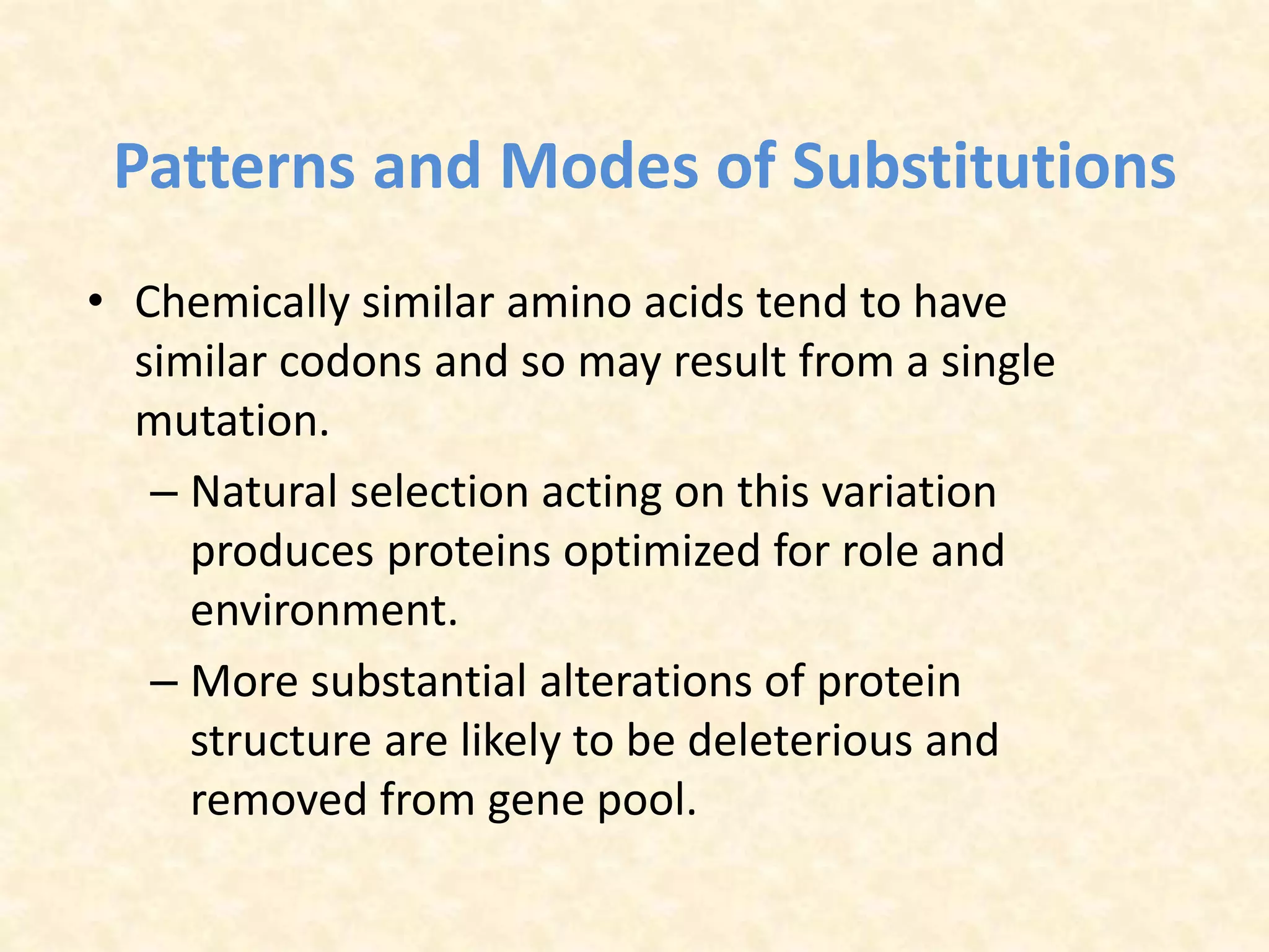 Patterns and Modes of Substitutions
• Chemically similar amino acids tend to have
similar codons and so may result from a single
mutation.
– Natural selection acting on this variation
produces proteins optimized for role and
environment.
– More substantial alterations of protein
structure are likely to be deleterious and
removed from gene pool.
 