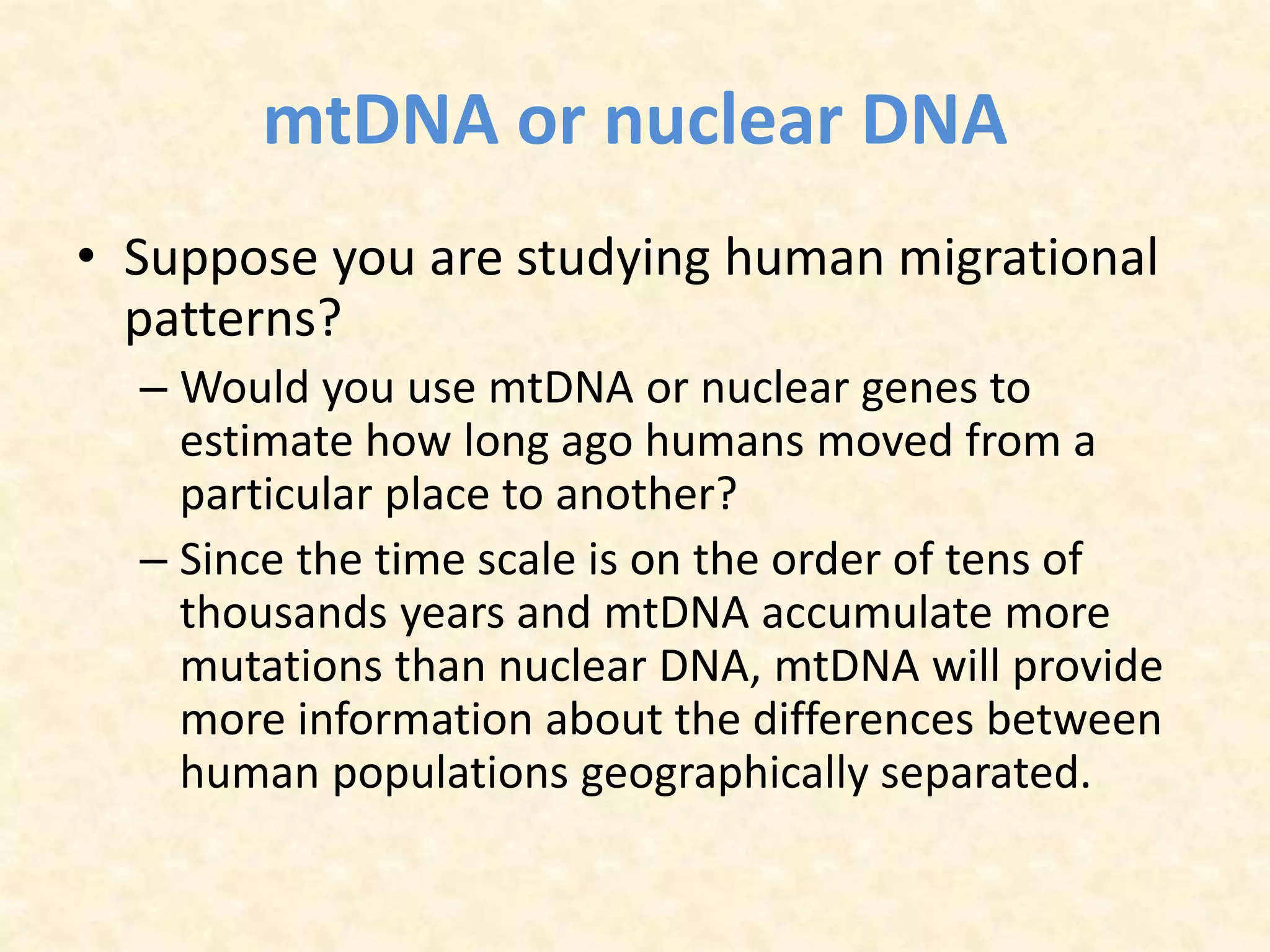 mtDNA or nuclear DNA
• Suppose you are studying human migrational
patterns?
– Would you use mtDNA or nuclear genes to
estimate how long ago humans moved from a
particular place to another?
– Since the time scale is on the order of tens of
thousands years and mtDNA accumulate more
mutations than nuclear DNA, mtDNA will provide
more information about the differences between
human populations geographically separated.
 