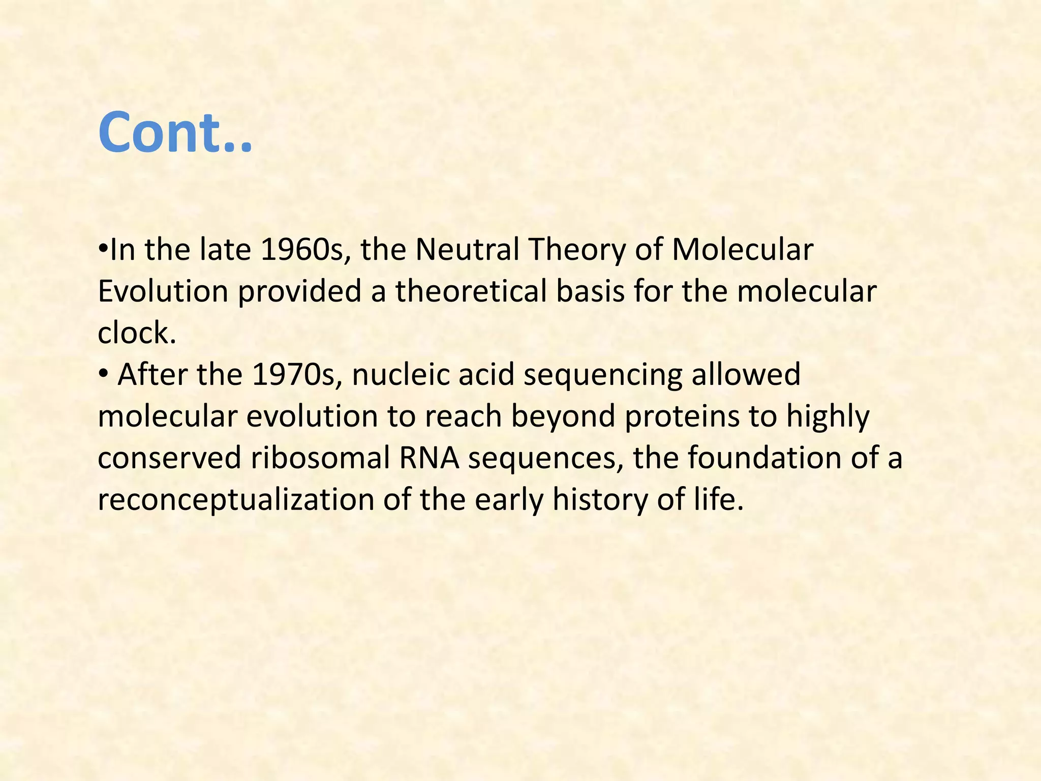 Cont..
•In the late 1960s, the Neutral Theory of Molecular
Evolution provided a theoretical basis for the molecular
clock.
• After the 1970s, nucleic acid sequencing allowed
molecular evolution to reach beyond proteins to highly
conserved ribosomal RNA sequences, the foundation of a
reconceptualization of the early history of life.
 