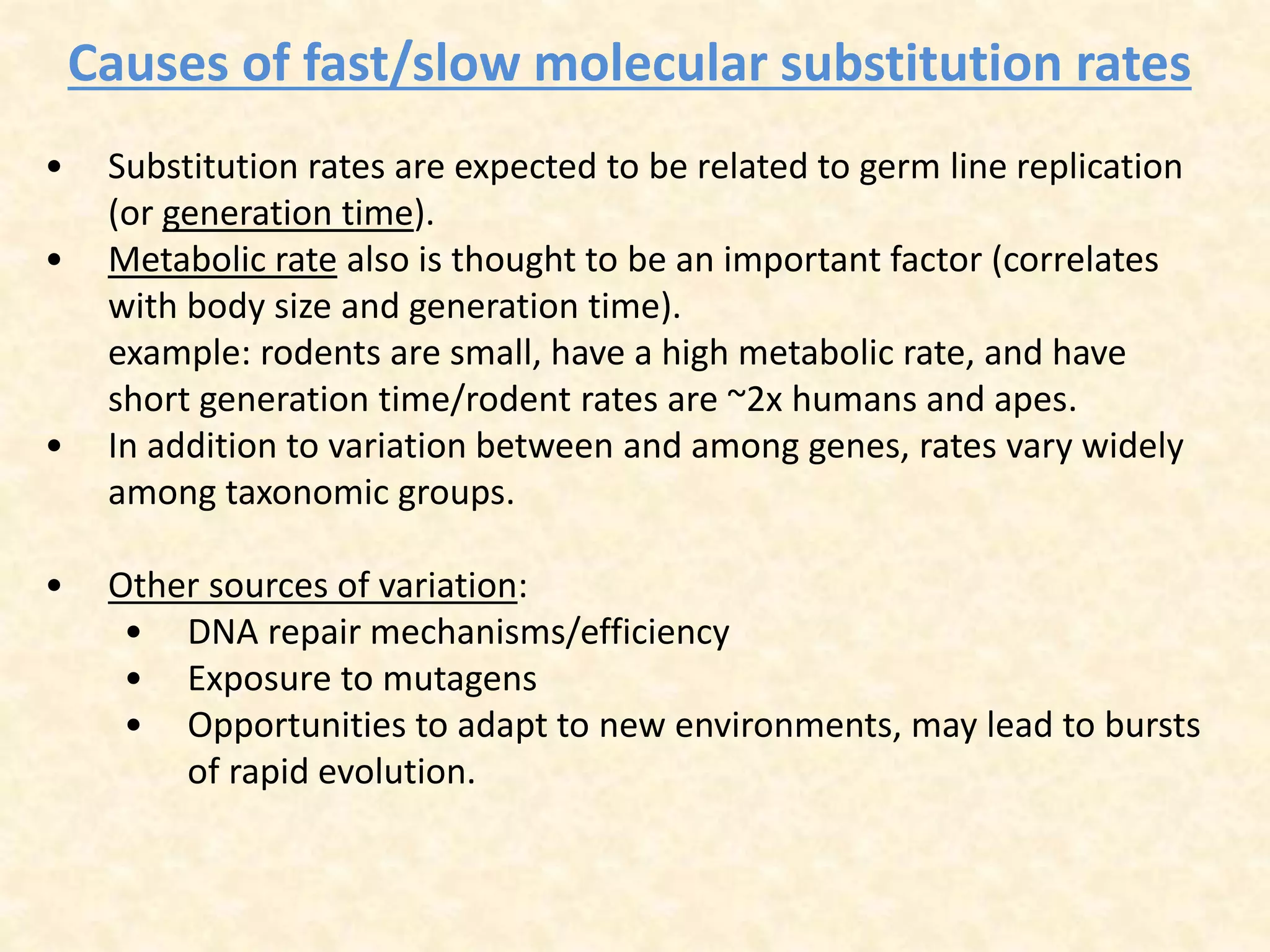 Causes of fast/slow molecular substitution rates
• Substitution rates are expected to be related to germ line replication
(or generation time).
• Metabolic rate also is thought to be an important factor (correlates
with body size and generation time).
example: rodents are small, have a high metabolic rate, and have
short generation time/rodent rates are ~2x humans and apes.
• In addition to variation between and among genes, rates vary widely
among taxonomic groups.
• Other sources of variation:
• DNA repair mechanisms/efficiency
• Exposure to mutagens
• Opportunities to adapt to new environments, may lead to bursts
of rapid evolution.
 