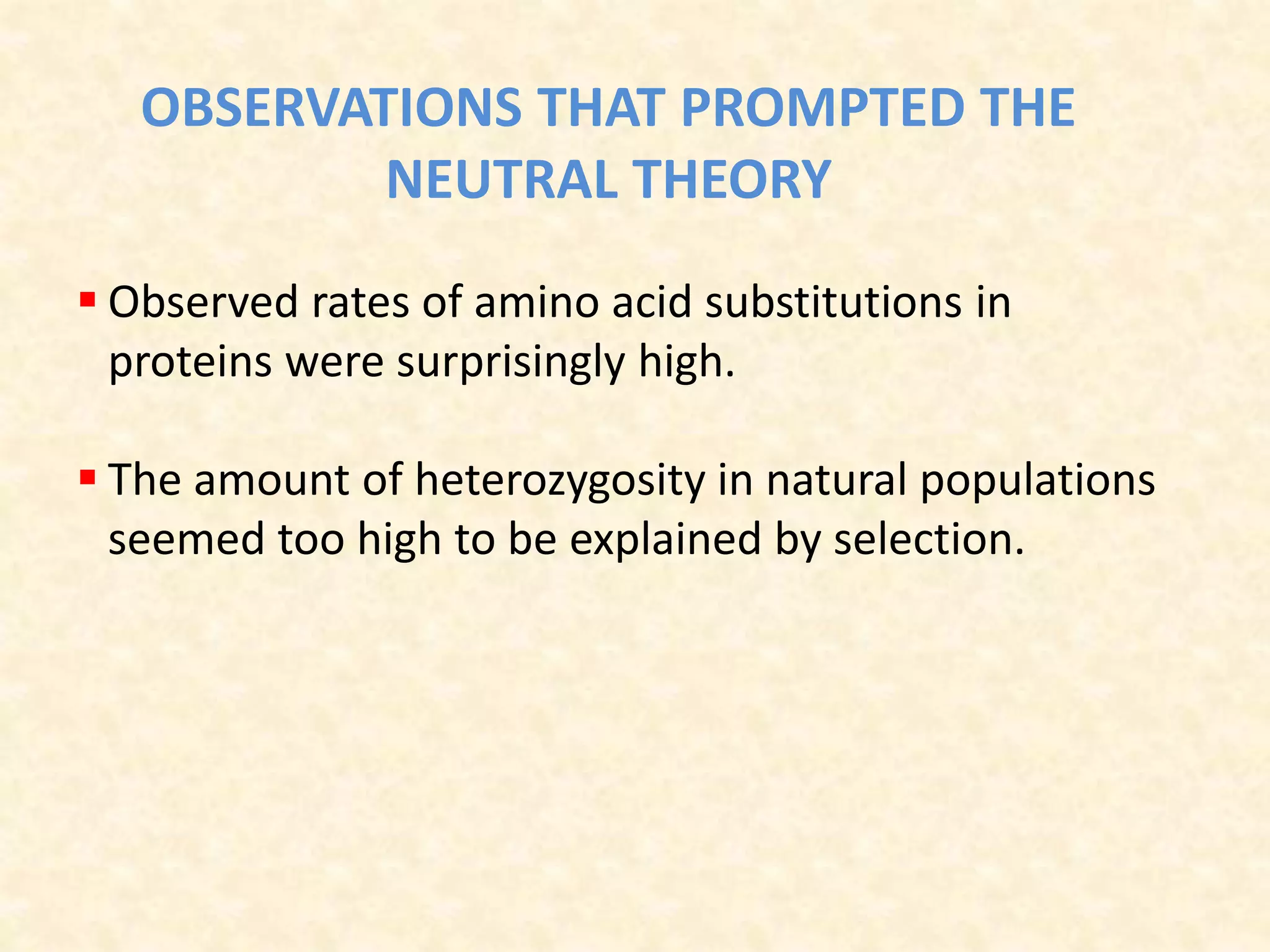 OBSERVATIONS THAT PROMPTED THE
NEUTRAL THEORY
 Observed rates of amino acid substitutions in
proteins were surprisingly high.
 The amount of heterozygosity in natural populations
seemed too high to be explained by selection.
 