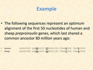 Example
• The following sequences represent an optimum
alignment of the first 50 nucleotides of human and
sheep preproinsulin genes, which last shared a
common ancestor 80 million years ago:
• Human: ATGGCCTGT GGATGCGCCT CCTGCCCCTG CTGGCGCTGC TGGCCCTCTG
• Sheep: ATGGCCTGT GGACACGCCT GGTGCCCCTG CTGGCCCTGC TGGCACTCTG
 