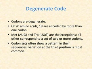 Degenerate Code
• Codons are degenerate.
• Of 20 amino acids, 18 are encoded by more than
one codon.
• Met (AUG) and Trp (UGG) are the exceptions; all
other correspond to a set of two or more codons.
• Codon sets often show a pattern in their
sequences; variation at the third position is most
common.
 
