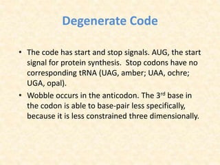 Degenerate Code
• The code has start and stop signals. AUG, the start
signal for protein synthesis. Stop codons have no
corresponding tRNA (UAG, amber; UAA, ochre;
UGA, opal).
• Wobble occurs in the anticodon. The 3rd base in
the codon is able to base-pair less specifically,
because it is less constrained three dimensionally.
 