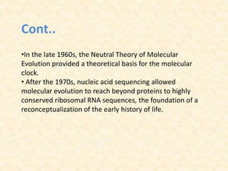Cont..
•In the late 1960s, the Neutral Theory of Molecular
Evolution provided a theoretical basis for the molecular
clock.
• After the 1970s, nucleic acid sequencing allowed
molecular evolution to reach beyond proteins to highly
conserved ribosomal RNA sequences, the foundation of a
reconceptualization of the early history of life.
 