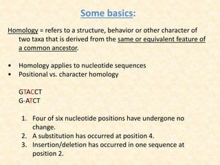 Some basics:
Homology = refers to a structure, behavior or other character of
two taxa that is derived from the same or equivalent feature of
a common ancestor.
• Homology applies to nucleotide sequences
• Positional vs. character homology
GTACCT
G-ATCT
1. Four of six nucleotide positions have undergone no
change.
2. A substitution has occurred at position 4.
3. Insertion/deletion has occurred in one sequence at
position 2.
 