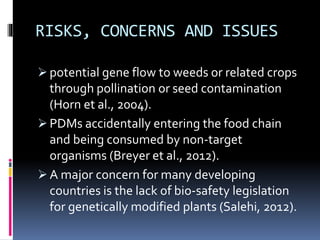 RISKS, CONCERNS AND ISSUES
 potential gene flow to weeds or related crops
through pollination or seed contamination
(Horn et al., 2004).
 PDMs accidentally entering the food chain
and being consumed by non-target
organisms (Breyer et al., 2012).
 A major concern for many developing
countries is the lack of bio-safety legislation
for genetically modified plants (Salehi, 2012).
 