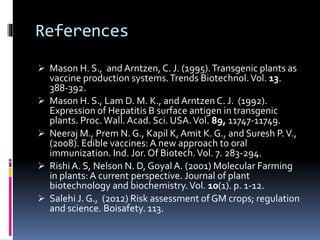 References
 Mason H. S., and Arntzen, C. J. (1995).Transgenic plants as
vaccine production systems.Trends Biotechnol.Vol. 13.
388-392.
 Mason H. S., Lam D. M. K., and Arntzen C. J. (1992).
Expression of Hepatitis B surface antigen in transgenic
plants. Proc. Wall. Acad. Sci. USA.Vol. 89, 11747-11749.
 Neeraj M., Prem N. G., Kapil K, Amit K. G., and Suresh P.V.,
(2008). Edible vaccines: A new approach to oral
immunization. Ind. Jor. Of Biotech.Vol. 7. 283-294.
 Rishi A. S, Nelson N. D, Goyal A. (2001) Molecular Farming
in plants: A current perspective. Journal of plant
biotechnology and biochemistry.Vol. 10(1). p. 1-12.
 Salehi J. G., (2012) Risk assessment of GM crops; regulation
and science. Boisafety. 113.
 