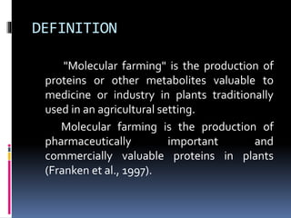 DEFINITION
"Molecular farming" is the production of
proteins or other metabolites valuable to
medicine or industry in plants traditionally
used in an agricultural setting.
Molecular farming is the production of
pharmaceutically important and
commercially valuable proteins in plants
(Franken et al., 1997).
 