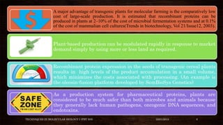 A major advantage of transgenic plants for molecular farming is the comparatively low
cost of large-scale production. It is estimated that recombinant proteins can be
produced in plants at 2–10% of the cost of microbial fermentation systems and at 0.1%
of the cost of mammalian cell cultures(Trends in biotechnology, Vol 21/Issue12, 2003).
Plant-based production can be modulated rapidly in response to market
demand simply by using more or less land as required.
Recombinant protein expression in the seeds of transgenic cereal plants
results in high levels of the product accumulation in a small volume,
which minimizes the costs associated with processing. (An example is
the oleosin-fusion platform developed by SemBioSys Genetics)
As a production system for pharmaceutical proteins, plants are
considered to be much safer than both microbes and animals because
they generally lack human pathogens, oncogenic DNA sequences, and
endotoxins.
TECHNIQUES IN MOLECULAR BIOLOGY I (PBT 505) 03/01/2018 8
 