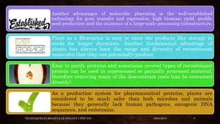 Another advantages of molecular pharming is the well-established
technology for gene transfer and expression, high biomass yield, prolific
seed production and the existence of a large-scale processing infrastructure.
Plant as a Bioreactor is easy to store the products like storage in
seeds for longer durations. Another fundamental advantage of
plants has always been the range and diversity of recombinant
molecules that they can potentially produce
Easy to purify proteins and sometimes several types of recombinant
protein can be used in unprocessed or partially processed material,
therefore removing many of the downstream costs (can be consumed
directly).
As a production system for pharmaceutical proteins, plants are
considered to be much safer than both microbes and animals
because they generally lack human pathogens, oncogenic DNA
sequences, and endotoxins.
TECHNIQUES IN MOLECULAR BIOLOGY I (PBT 505) 03/01/2018 9
 