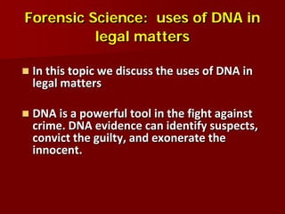 Forensic Science: uses of DNA in
          legal matters

   In this topic we discuss the uses of DNA in
    legal matters

   DNA is a powerful tool in the fight against
    crime. DNA evidence can identify suspects,
    convict the guilty, and exonerate the
    innocent.
 