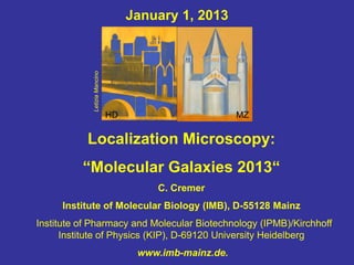January 1, 2013




            Letizia Mancino


                              HD                        MZ

           Localization Microscopy:
          “Molecular Galaxies 2013“
                                       C. Cremer
     Institute of Molecular Biology (IMB), D-55128 Mainz
Institute of Pharmacy and Molecular Biotechnology (IPMB)/Kirchhoff
      Institute of Physics (KIP), D-69120 University Heidelberg
                                    www.imb-mainz.de.
 