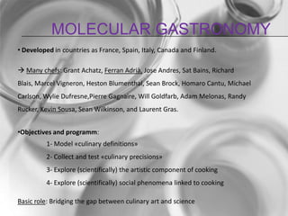 Molecular gastronomyDeveloped in countries as France, Spain, Italy, Canada and Finland. Many chefs: Grant Achatz, Ferran Adrià, Jose Andres, Sat Bains, Richard Blais, Marcel Vigneron, Heston Blumenthal, Sean Brock, Homaro Cantu, Michael Carlson, Wylie Dufresne,Pierre Gagnaire, Will Goldfarb, Adam Melonas, Randy Rucker, Kevin Sousa, Sean Wilkinson, and Laurent Gras.Objectives and programm:	1- Model «culinary definitions»	2- Collect and test «culinary precisions»	3- Explore (scientifically) the artistic component of cooking	4- Explore (scientifically) social phenomena linked to cookingBasic role: Bridging the gap between culinary art and science