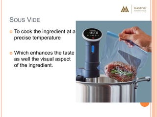 SOUS VIDE
 To cook the ingredient at a
precise temperature
 Which enhances the taste
as well the visual aspect
of the ingredient.
 