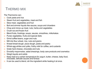 THERMO MIX
The Thermomix can:
 Cook pasta and rice
 Steam fruit and vegetables, meat and fish
 Stew meat, vegetables and fruit
 Boil and simmer liquids like sauces, soups and chowders
 Chop and mince up meat, nuts, herbs and vegetables
 Crush ice and frozen fruit
 Blend fruits, frostings, soups, sauces, smoothies, milkshakes
 Puree vegetables, fruits and special diets
 Grind coffee beans, sugar and nuts
 Mill into flour wheat, rice, nuts and grains
 Knead bread dough, pizza dough, pasta and pastry
 Whisk egg whites and yolks, frothy milk for coffee, and custards
 Grate hard cheese, chocolate and nuts
 Emulsify mayonnaise, salad dressings, body care products and cosmetics
 Weigh liquids and solids
 Keep heat at a certain temperature for yogurt, butter, cheese, baby food,
chocolate, delicate sauces and fondue
 It can be used to blend, stir the ingredient while heating it at once.
 