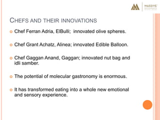 CHEFS AND THEIR INNOVATIONS
 Chef Ferran Adria, ElBulli; innovated olive spheres.
 Chef Grant Achatz, Alinea; innovated Edible Balloon.
 Chef Gaggan Anand, Gaggan; innovated nut bag and
idli samber.
 The potential of molecular gastronomy is enormous.
 It has transformed eating into a whole new emotional
and sensory experience.
 