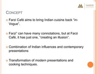 CONCEPT
 Farzi Café aims to bring Indian cuisine back “in-
Vogue”.
 Farzi” can have many connotations, but at Farzi
Café, it has just one, “creating an illusion”.
 Combination of Indian influences and contemporary
presentations
 Transformation of modern presentations and
cooking techniques.
 
